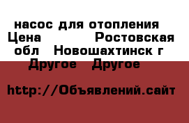 насос для отопления › Цена ­ 1 500 - Ростовская обл., Новошахтинск г. Другое » Другое   